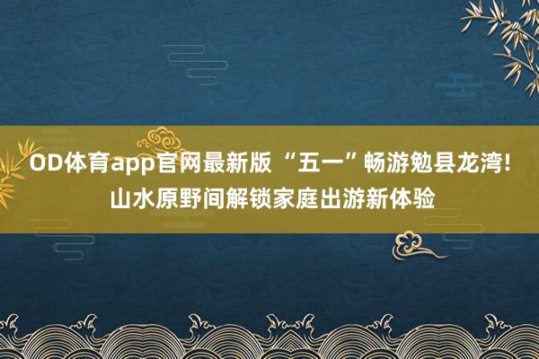 OD体育app官网最新版 “五一”畅游勉县龙湾! 山水原野间解锁家庭出游新体验
