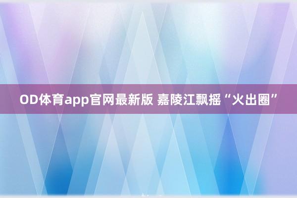 OD体育app官网最新版 嘉陵江飘摇“火出圈”