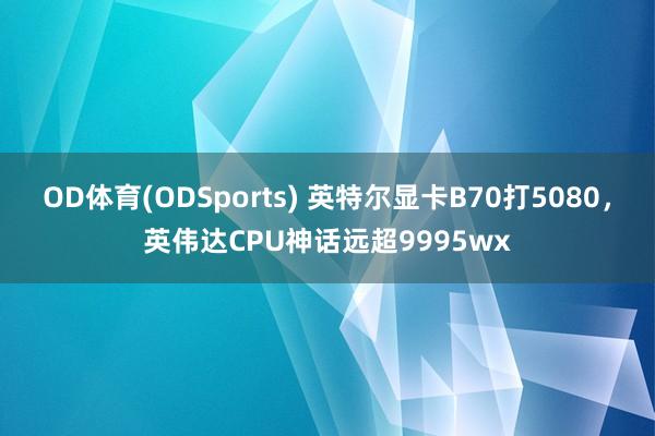 OD体育(ODSports) 英特尔显卡B70打5080，英伟达CPU神话远超9995wx