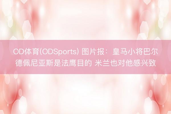OD体育(ODSports) 图片报：皇马小将巴尔德佩尼亚斯是法鹰目的 米兰也对他感兴致