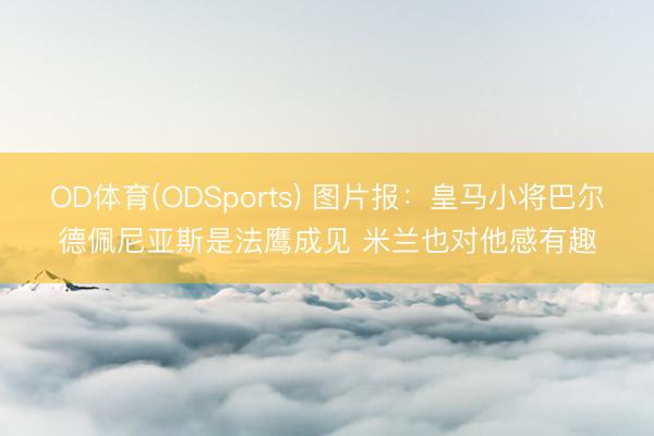 OD体育(ODSports) 图片报：皇马小将巴尔德佩尼亚斯是法鹰成见 米兰也对他感有趣