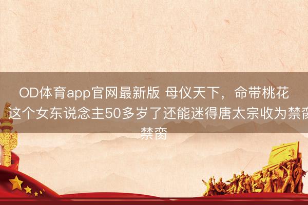 OD体育app官网最新版 母仪天下，命带桃花，这个女东说念主50多岁了还能迷得唐太宗收为禁脔