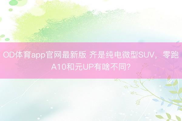 OD体育app官网最新版 齐是纯电微型SUV，零跑A10和元UP有啥不同？