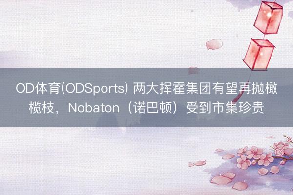 OD体育(ODSports) 两大挥霍集团有望再抛橄榄枝，Nobaton（诺巴顿）受到市集珍贵