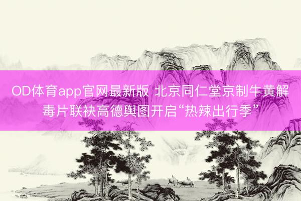 OD体育app官网最新版 北京同仁堂京制牛黄解毒片联袂高德舆图开启“热辣出行季”