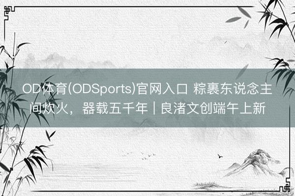 OD体育(ODSports)官网入口 粽裹东说念主间炊火，器载五千年 | 良渚文创端午上新
