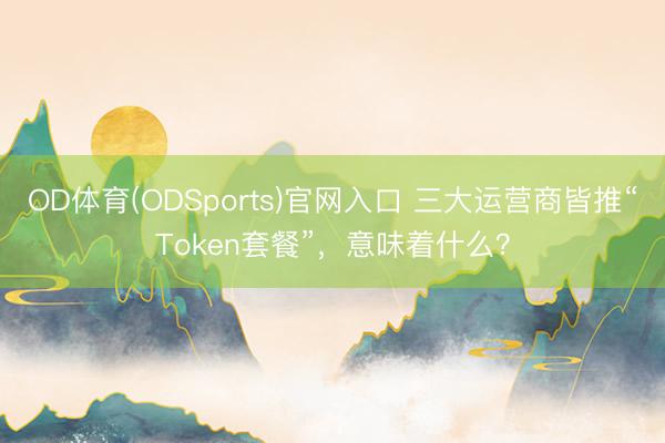 OD体育(ODSports)官网入口 三大运营商皆推“Token套餐”，意味着什么？