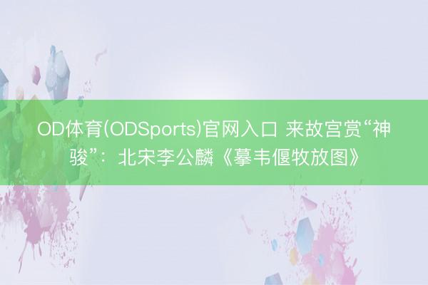 OD体育(ODSports)官网入口 来故宫赏“神骏”:北宋李公麟《摹韦偃牧放图》
