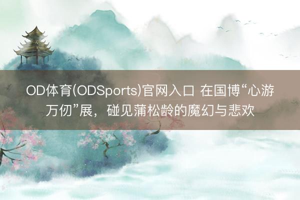 OD体育(ODSports)官网入口 在国博“心游万仞”展,碰见蒲松龄的魔幻与悲欢