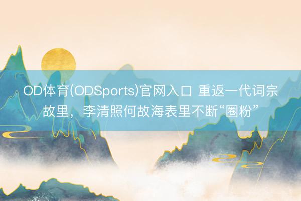 OD体育(ODSports)官网入口 重返一代词宗故里，李清照何故海表里不断“圈粉”