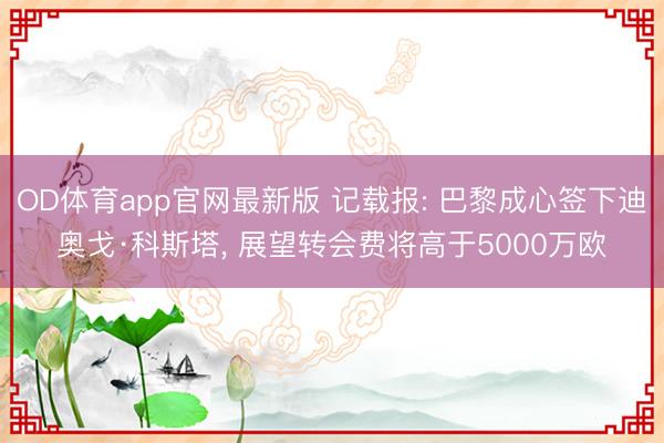 OD体育app官网最新版 记载报: 巴黎成心签下迪奥戈·科斯塔， 展望转会费将高于5000万欧