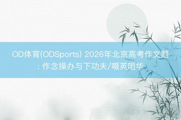 OD体育(ODSports) 2026年北京高考作文题: 作念操办与下功夫/啜英咀华