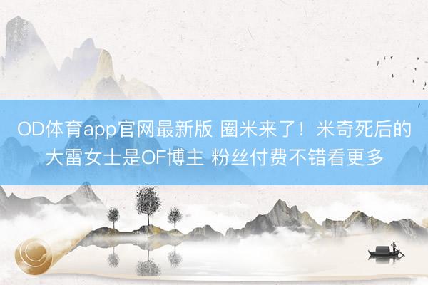 OD体育app官网最新版 圈米来了！米奇死后的大雷女士是OF博主 粉丝付费不错看更多