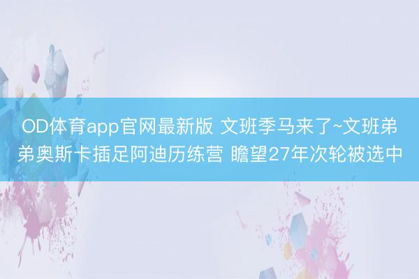 OD体育app官网最新版 文班季马来了~文班弟弟奥斯卡插足阿迪历练营 瞻望27年次轮被选中