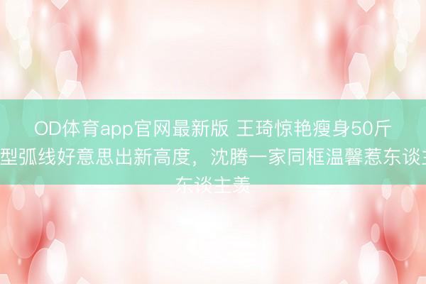 OD体育app官网最新版 王琦惊艳瘦身50斤！V型弧线好意思出新高度，沈腾一家同框温馨惹东谈主羡