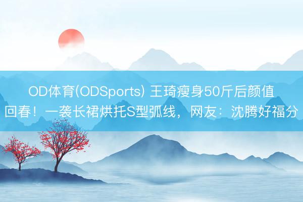 OD体育(ODSports) 王琦瘦身50斤后颜值回春！一袭长裙烘托S型弧线，网友：沈腾好福分