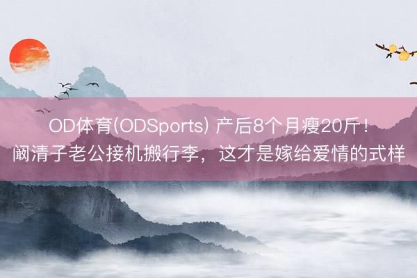 OD体育(ODSports) 产后8个月瘦20斤！阚清子老公接机搬行李，这才是嫁给爱情的式样