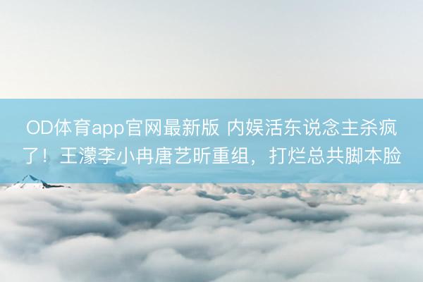 OD体育app官网最新版 内娱活东说念主杀疯了！王濛李小冉唐艺昕重组，打烂总共脚本脸