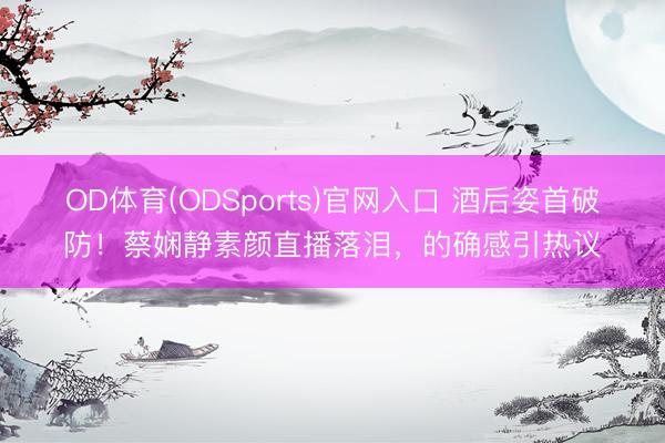 OD体育(ODSports)官网入口 酒后姿首破防！蔡娴静素颜直播落泪，的确感引热议