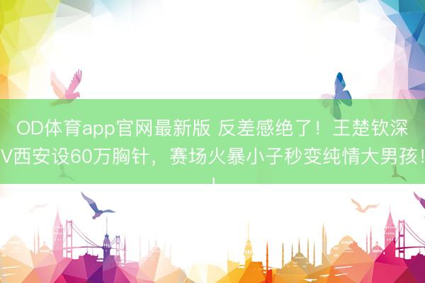 OD体育app官网最新版 反差感绝了！王楚钦深V西安设60万胸针，赛场火暴小子秒变纯情大男孩！