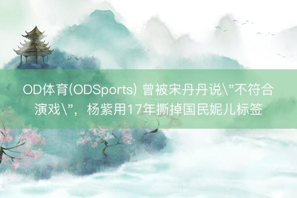 OD体育(ODSports) 曾被宋丹丹说＂不符合演戏＂，杨紫用17年撕掉国民妮儿标签
