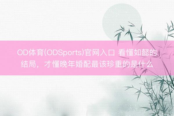 OD体育(ODSports)官网入口 看懂如懿的结局，才懂晚年婚配最该珍重的是什么