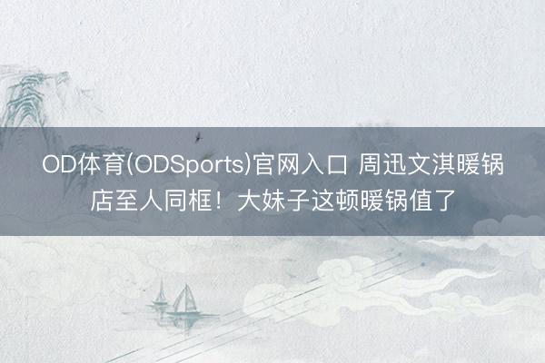 OD体育(ODSports)官网入口 周迅文淇暖锅店至人同框！大妹子这顿暖锅值了