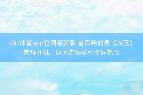OD体育app官网最新版 曾舜晞鹤男《攻玉》崇拜开机，唐风志怪剧引全网热议