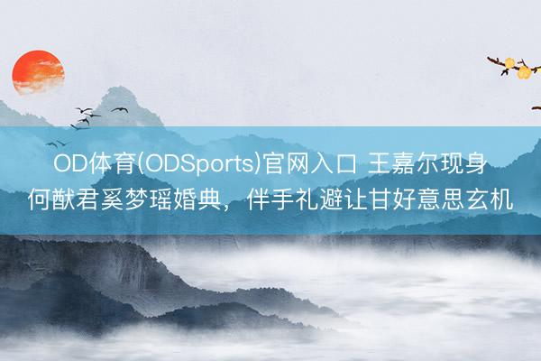 OD体育(ODSports)官网入口 王嘉尔现身何猷君奚梦瑶婚典,伴手礼避让甘好意思玄机