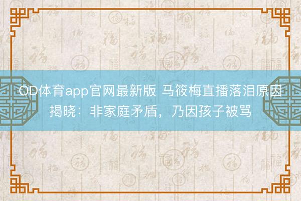 OD体育app官网最新版 马筱梅直播落泪原因揭晓：非家庭矛盾，乃因孩子被骂