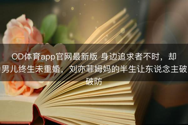 OD体育app官网最新版 身边追求者不时，却为男儿终生未重婚，刘亦菲姆妈的半生让东说念主破防