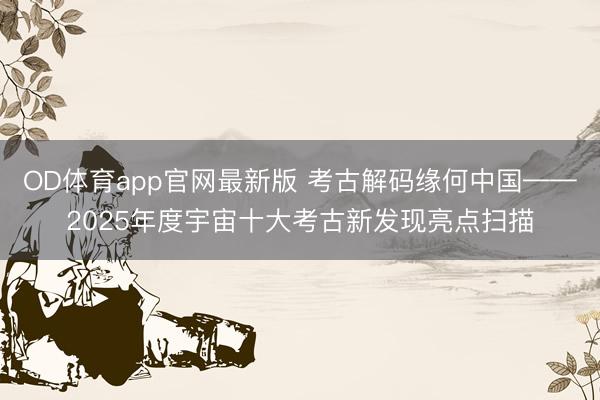 OD体育app官网最新版 考古解码缘何中国——2025年度宇宙十大考古新发现亮点扫描