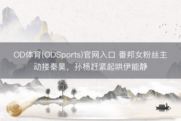 OD体育(ODSports)官网入口 番邦女粉丝主动搂秦昊，孙杨赶紧起哄伊能静