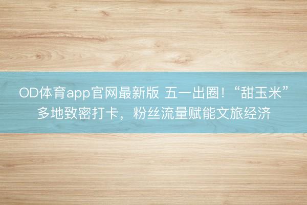 OD体育app官网最新版 五一出圈！“甜玉米”多地致密打卡，粉丝流量赋能文旅经济