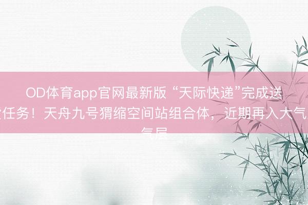 OD体育app官网最新版 “天际快递”完成送货任务！天舟九号猬缩空间站组合体，近期再入大气层