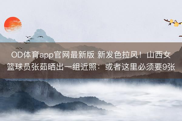 OD体育app官网最新版 新发色拉风！山西女篮球员张茹晒出一组近照：或者这里必须要9张