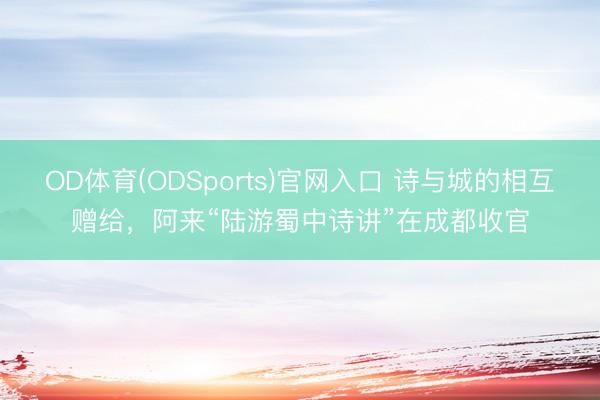 OD体育(ODSports)官网入口 诗与城的相互赠给，阿来“陆游蜀中诗讲”在成都收官