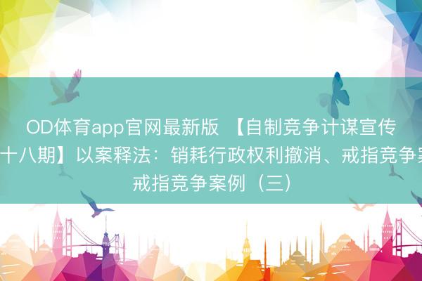 OD体育app官网最新版 【自制竞争计谋宣传专栏第二十八期】以案释法:销耗行政权利撤消、戒指竞争案例(三)