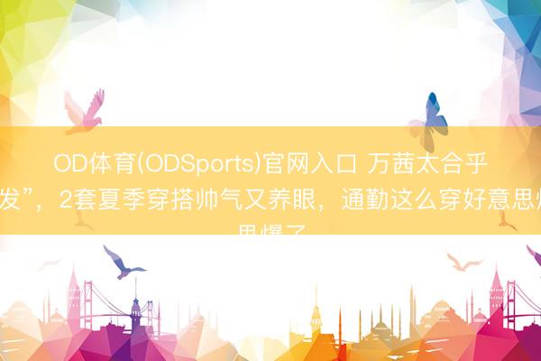 OD体育(ODSports)官网入口 万茜太合乎“短发”，2套夏季穿搭帅气又养眼，通勤这么穿好意思爆了