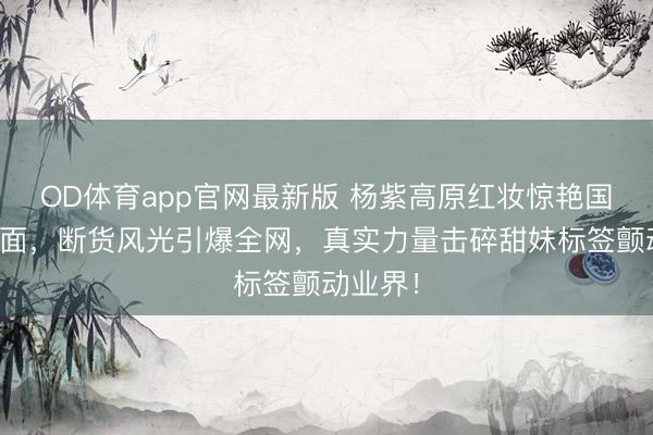 OD体育app官网最新版 杨紫高原红妆惊艳国际双封面，断货风光引爆全网，真实力量击碎甜妹标签颤动业界！